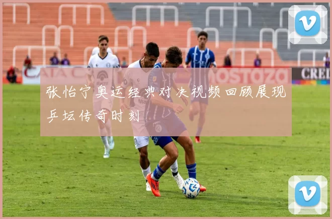 张怡宁奥运经典对决视频回顾展现乒坛传奇时刻