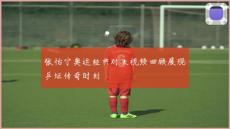 张怡宁奥运经典对决视频回顾展现乒坛传奇时刻