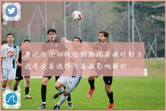 奥运会运动枪检测新规实施对射击选手设备选择与备战影响解析