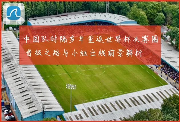 中国队时隔多年重返世界杯决赛圈 晋级之路与小组出线前景解析