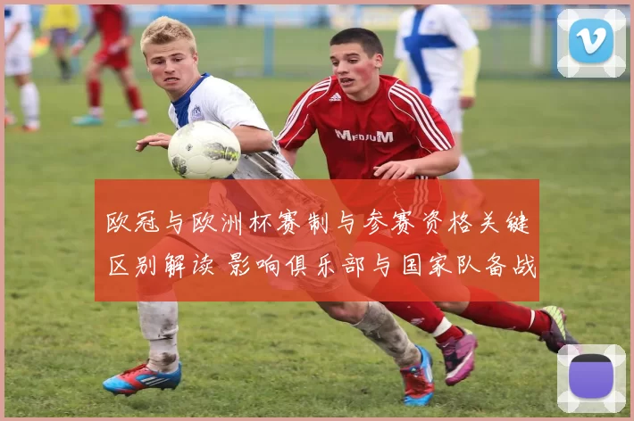 欧冠与欧洲杯赛制与参赛资格关键区别解读 影响俱乐部与国家队备战节奏