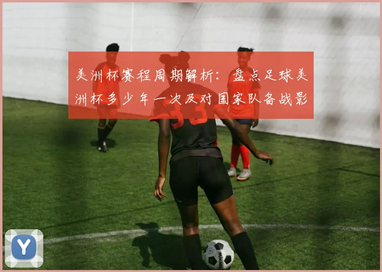 美洲杯赛程周期解析:盘点足球美洲杯多少年一次及对国家队备战影响