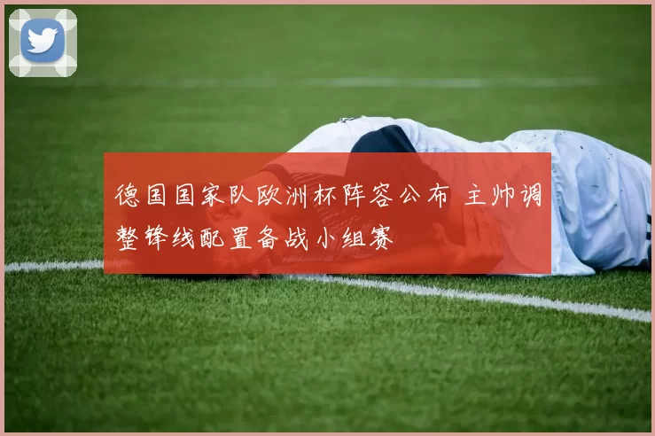 德国国家队欧洲杯阵容公布 主帅调整锋线配置备战小组赛