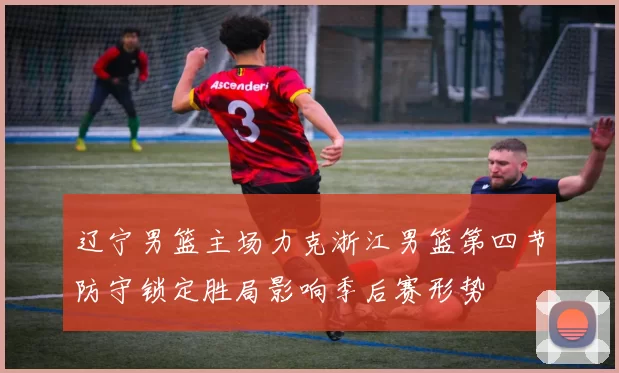 辽宁男篮主场力克浙江男篮第四节防守锁定胜局影响季后赛形势