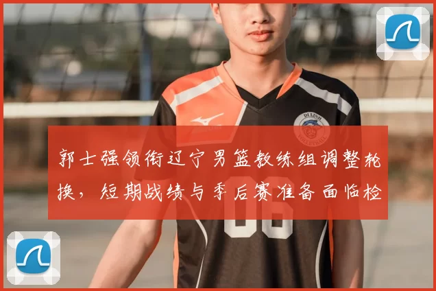 郭士强领衔辽宁男篮教练组调整轮换，短期战绩与季后赛准备面临检验