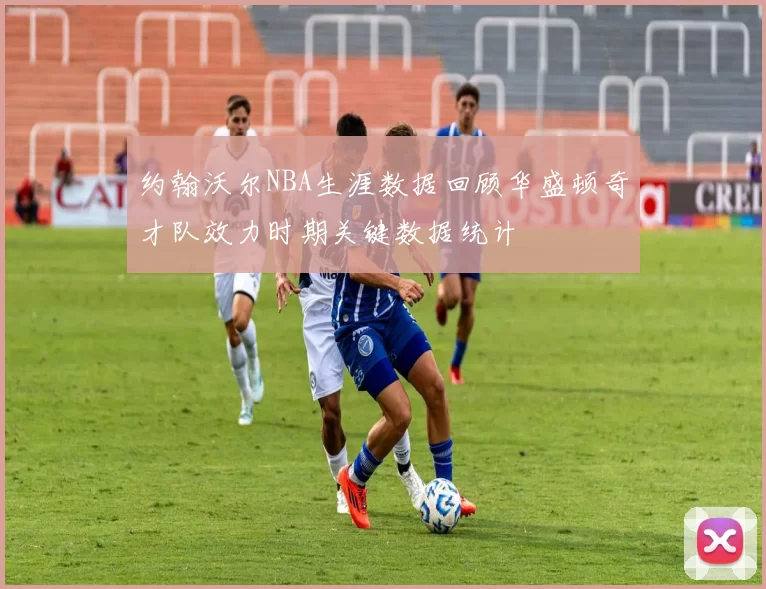 约翰沃尔NBA生涯数据回顾华盛顿奇才队效力时期关键数据统计