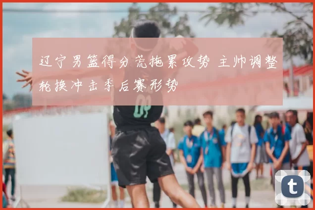 辽宁男篮得分荒拖累攻势 主帅调整轮换冲击季后赛形势