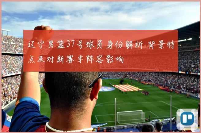 辽宁男篮37号球员身份解析 背景特点及对新赛季阵容影响