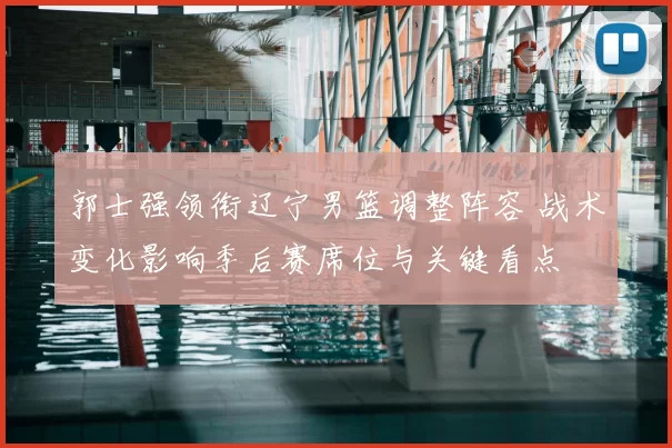 郭士强领衔辽宁男篮调整阵容 战术变化影响季后赛席位与关键看点