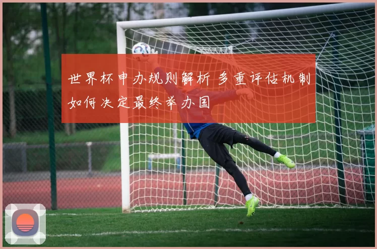 世界杯申办规则解析 多重评估机制如何决定最终举办国