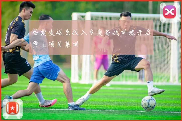谷爱凌返京投入冬奥备战训练开启雪上项目集训