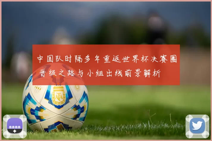 中国队时隔多年重返世界杯决赛圈 晋级之路与小组出线前景解析