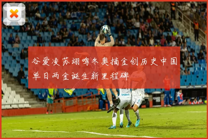 谷爱凌苏翊鸣冬奥摘金创历史中国单日两金诞生新里程碑