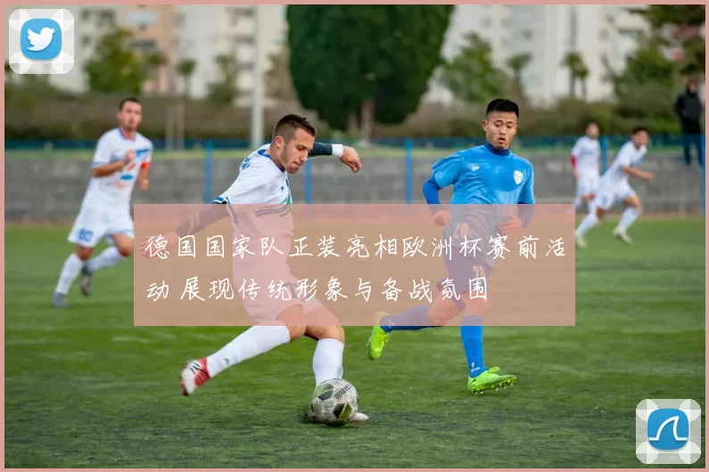 德国国家队正装亮相欧洲杯赛前活动 展现传统形象与备战氛围