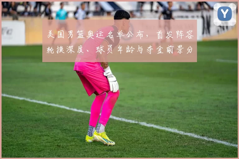 美国男篮奥运名单公布,首发阵容轮换深度、球员年龄与夺金前景分析
