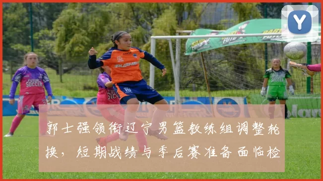 郭士强领衔辽宁男篮教练组调整轮换，短期战绩与季后赛准备面临检验