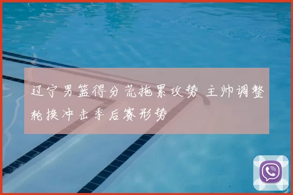 辽宁男篮得分荒拖累攻势 主帅调整轮换冲击季后赛形势