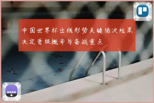 中国世界杯出线形势关键场次结果决定晋级概率与备战重点
